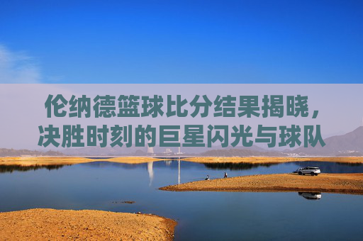 伦纳德篮球比分结果揭晓，决胜时刻的巨星闪光与球队胜利