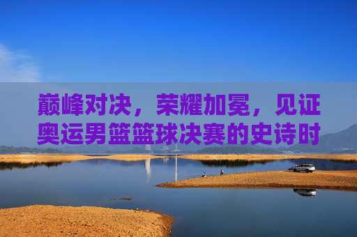 巅峰对决，荣耀加冕，见证奥运男篮篮球决赛的史诗时刻