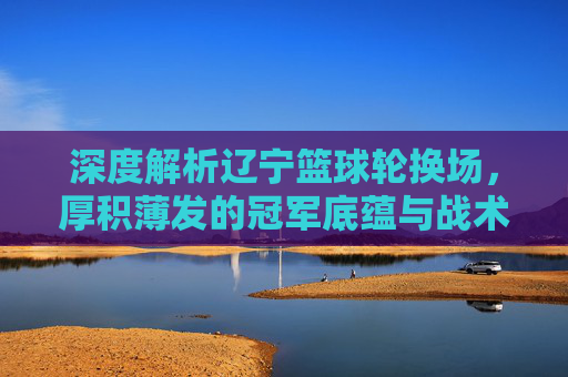 深度解析辽宁篮球轮换场，厚积薄发的冠军底蕴与战术智慧