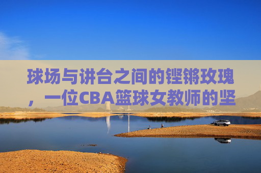 球场与讲台之间的铿锵玫瑰，一位CBA篮球女教师的坚守与荣光