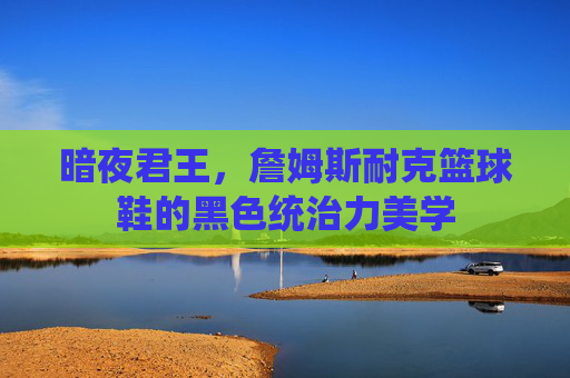 暗夜君王，詹姆斯耐克篮球鞋的黑色统治力美学