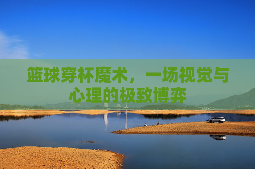 篮球穿杯魔术，一场视觉与心理的极致博弈