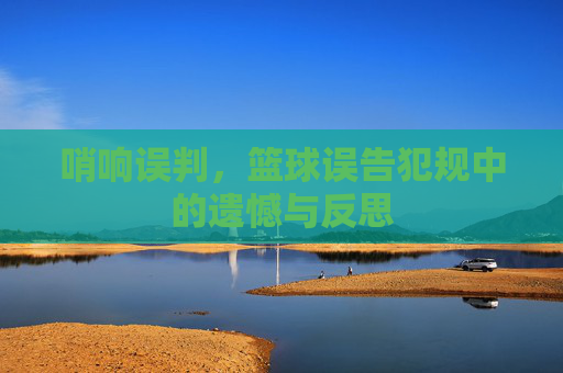 哨响误判，篮球误告犯规中的遗憾与反思