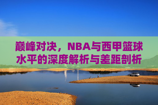 巅峰对决，NBA与西甲篮球水平的深度解析与差距剖析