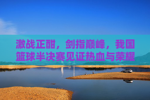 激战正酣，剑指巅峰，我国篮球半决赛见证热血与荣耀