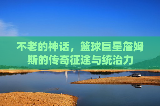 不老的神话，篮球巨星詹姆斯的传奇征途与统治力