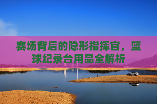 赛场背后的隐形指挥官，篮球纪录台用品全解析