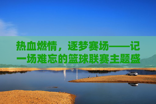 热血燃情，逐梦赛场——记一场难忘的篮球联赛主题盛宴