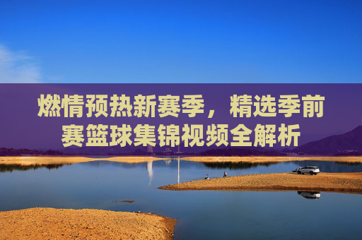 燃情预热新赛季，精选季前赛篮球集锦视频全解析