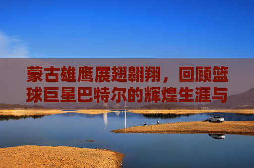 蒙古雄鹰展翅翱翔，回顾篮球巨星巴特尔的辉煌生涯与国籍荣光