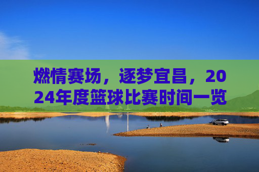 燃情赛场，逐梦宜昌，2024年度篮球比赛时间一览