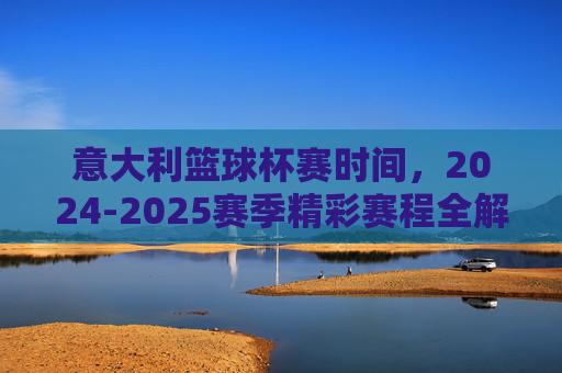 意大利篮球杯赛时间，2024-2025赛季精彩赛程全解析