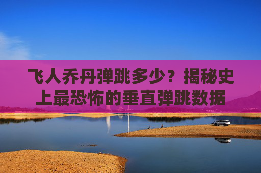 飞人乔丹弹跳多少？揭秘史上最恐怖的垂直弹跳数据