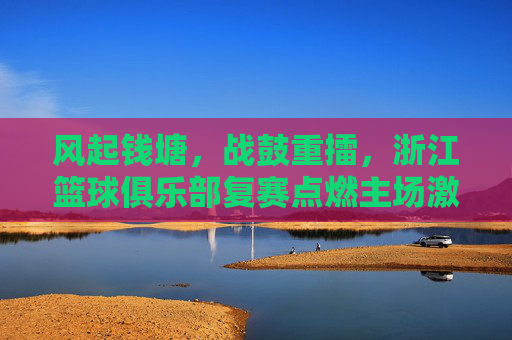 风起钱塘，战鼓重擂，浙江篮球俱乐部复赛点燃主场激情