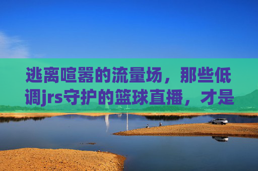 逃离喧嚣的流量场，那些低调jrs守护的篮球直播，才是最纯粹的江湖