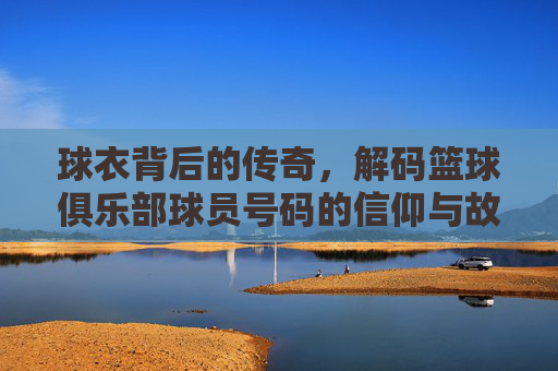 球衣背后的传奇，解码篮球俱乐部球员号码的信仰与故事