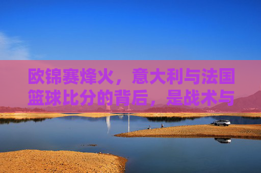 欧锦赛烽火，意大利与法国篮球比分的背后，是战术与意志的巅峰对决