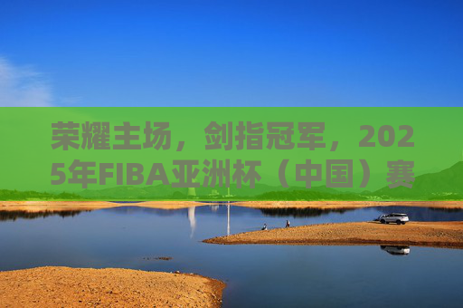 荣耀主场，剑指冠军，2025年FIBA亚洲杯（中国）赛程深度解析