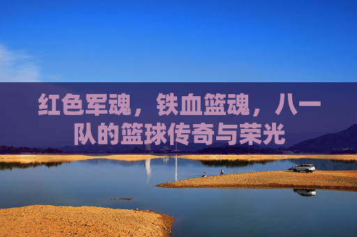 红色军魂，铁血篮魂，八一队的篮球传奇与荣光