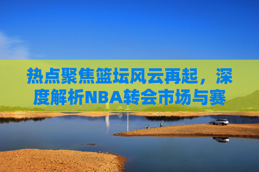 热点聚焦篮坛风云再起，深度解析NBA转会市场与赛季重磅资讯