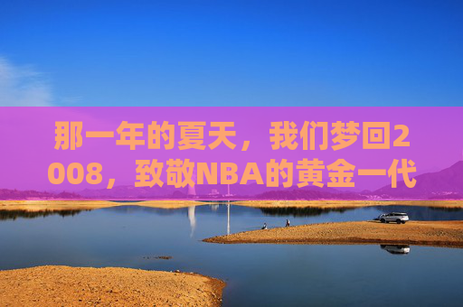 那一年的夏天，我们梦回2008，致敬NBA的黄金一代与北京奇迹