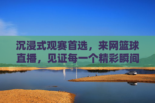 沉浸式观赛首选，来网篮球直播，见证每一个精彩瞬间