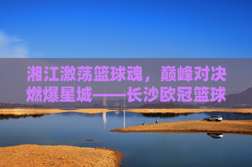 湘江激荡篮球魂，巅峰对决燃爆星城——长沙欧冠篮球赛火热进行中