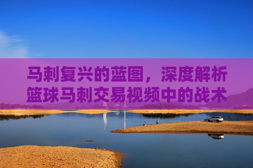 马刺复兴的蓝图，深度解析篮球马刺交易视频中的战术博弈与未来拼图