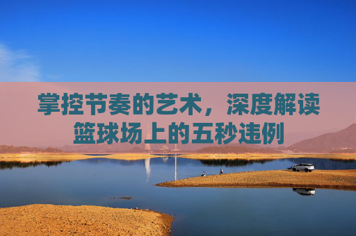掌控节奏的艺术，深度解读篮球场上的五秒违例
