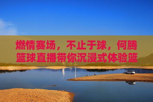 燃情赛场，不止于球，何腾篮球直播带你沉浸式体验篮球魅力