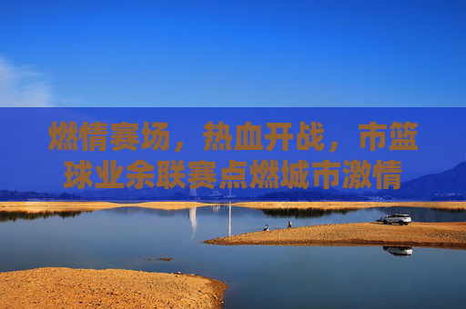 燃情赛场，热血开战，市篮球业余联赛点燃城市激情