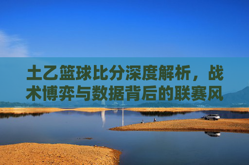 土乙篮球比分深度解析，战术博弈与数据背后的联赛风云