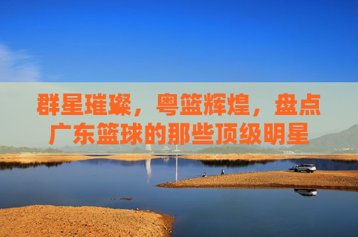 群星璀璨，粤篮辉煌，盘点广东篮球的那些顶级明星