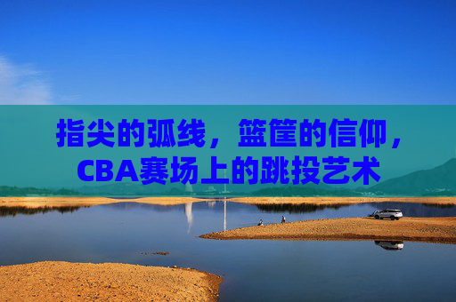 指尖的弧线，篮筐的信仰，CBA赛场上的跳投艺术