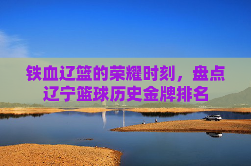 铁血辽篮的荣耀时刻，盘点辽宁篮球历史金牌排名