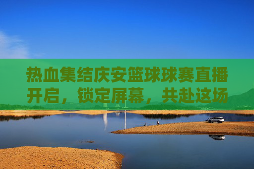 热血集结庆安篮球球赛直播开启，锁定屏幕，共赴这场激情盛宴！