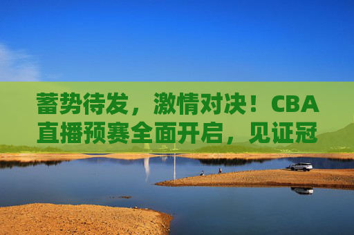 蓄势待发，激情对决！CBA直播预赛全面开启，见证冠军之路