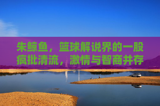 朱鲸鱼，篮球解说界的一股疯批清流，激情与智商并存的赛场艺术家