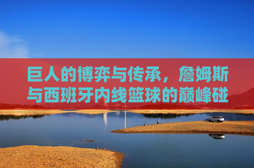 巨人的博弈与传承，詹姆斯与西班牙内线篮球的巅峰碰撞