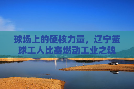 球场上的硬核力量，辽宁篮球工人比赛燃动工业之魂