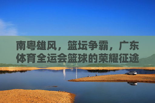 南粤雄风，篮坛争霸，广东体育全运会篮球的荣耀征途