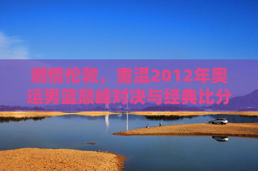 燃情伦敦，重温2012年奥运男篮巅峰对决与经典比分
