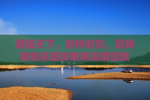 君临天下，封神时刻，詹姆斯绝杀篮球集锦深度回顾