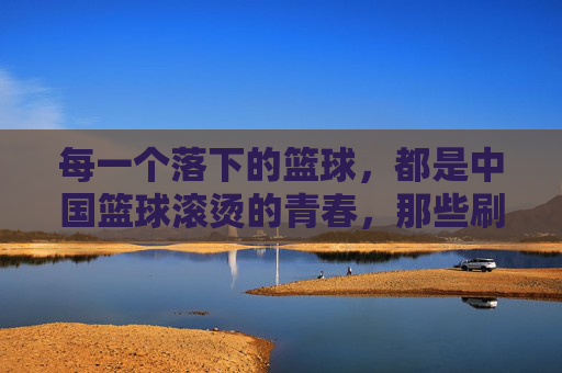 每一个落下的篮球，都是中国篮球滚烫的青春，那些刷屏的CBA感人视频