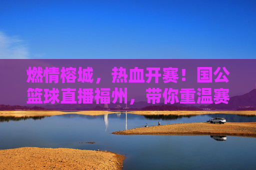 燃情榕城，热血开赛！国公篮球直播福州，带你重温赛场高光时刻