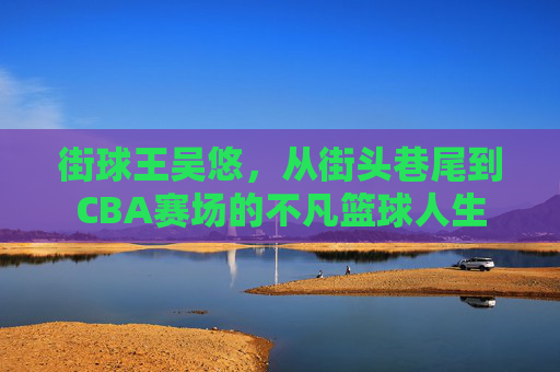 街球王吴悠，从街头巷尾到CBA赛场的不凡篮球人生