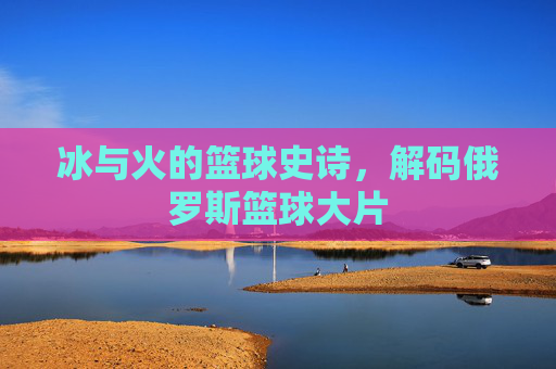 冰与火的篮球史诗，解码俄罗斯篮球大片