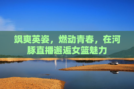 飒爽英姿，燃动青春，在河豚直播邂逅女篮魅力