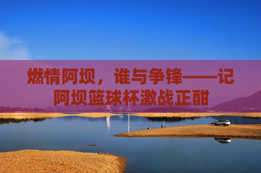 燃情阿坝，谁与争锋——记阿坝篮球杯激战正酣