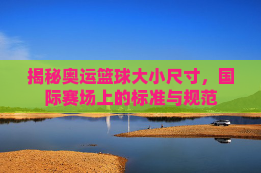 揭秘奥运篮球大小尺寸，国际赛场上的标准与规范